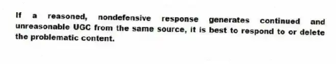 If a reasoned, nondefensive response generates continued and unreasonable UGC from the same source, it is best to respond to or delete the problematic content.