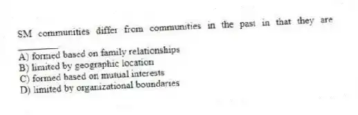 SM communities differ from communities in the past in that they are ________.
A) formed based on family relationships
B) limited by geographic location
C) formed based on mutual interests
D) limited by organizational boundaries