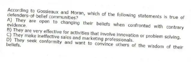 According to Gossieaux and Moran, which of the following statements is true of defenders-of-belief communities?
A) They are open to changing their beliefs when confronted with contrary evidence.
B) They are very effective for activities that involve innovation or problem solving.
C) They make ineffective sales and marketing professionals.
D) They seek conformity and want to convince others of the wisdom of their beliefs.