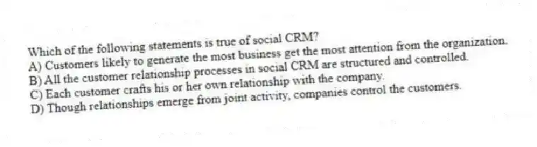 Which of the following statements is true of social CRM?
A) Customers likely to generate the most business get the most attention from the organization.
B) All the customer relationship processes in social CRM are structured and controlled.
C) Each customer crafts his or her own relationship with the company.
D) Though relationships emerge from joint activity, companies control the customers.