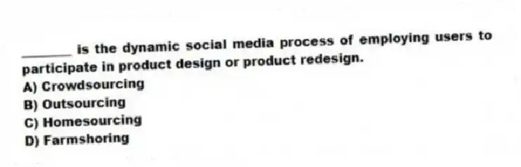 ________ is the dynamic social media process of employing users to participate in product design or product redesign.
A) Crowdsourcing
B) Outsourcing
C) Homesourcing
D) Farmshoring