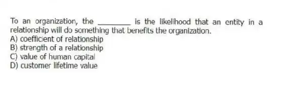 To an organization, the ________ is the likelihood that an entity in a relationship will do something that benefits the organization.
A) coefficient of relationship
B) strength of a relationship
C) value of human capital
D) customer lifetime value