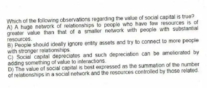 Which of the following observations regarding the value of social capital is true?
A) A huge network of relationships to people who have few resources is of greater value than that of a smaller network with people with substantial resources.
B) People should ideally ignore entity assets and try to connect to more people with stronger relationships.
C) Social capital depreciates and such depreciation can be ameliorated by adding something of value to interactions.
D) The value of social capital is best expressed as the summation of the number of relationships in a social network and the resources controlled by those related.