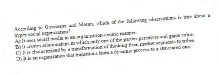 According to Gossieaux and Moran, which of the following observations is true about a hyper-social organization?
A) It uses social media in an organization-centric manner.
B) It creates relationships in which only one of the parties perceives and gains value.
C) It is characterized by a transformation of thinking from market segments to tribes.
D) It is an organization that transitions from a dynamic process to a structured one.