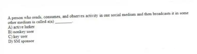 A person who reads, consumes, and observes activity in one social medium and then broadcasts it in some other medium is called a(n) ________.
A) active lurker
B) nonkey user
C) key user
D) SM sponsor