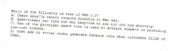 Which of the following is true of Web 2.0?
A) Users usually cannot respond directly to Web ads.
B) Advertisers can find out who responds to ads but not how strongly.
C) One of the principal means that is used to attract viewers is providing low-cost content.
D) Most ads on social media generate revenue only when customers click on them.