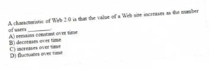 A characteristic of Web 2.0 is that the value of a Web site increases as the number of users ________.
A) remains constant over time
B) decreases over time
C) increases over time
D) fluctuates over time