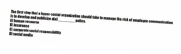 The first step that a hyper-social organization should take to manage the risk of employee communication is to develop and publicize a(n) ________ policy.
A) human resource
B) insurance
C) corporate social responsibility
D) social media