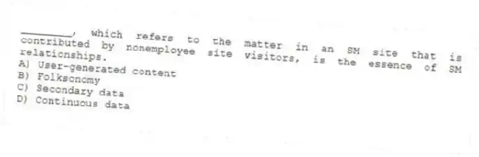 ________, which refers to the matter in an SM site that is contributed by nonemployee site visitors, is the essence of SM relationships.
A) User-generated content
B) Folksonomy
C) Secondary data
D) Continuous data