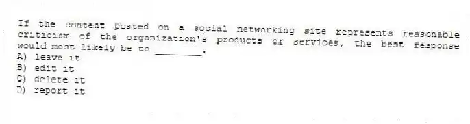 If the content posted on a social networking site represents reasonable criticism of the organization's products or services, the best response would most likely be to ________.
A) leave it
B) edit it
C) delete it
D) report it