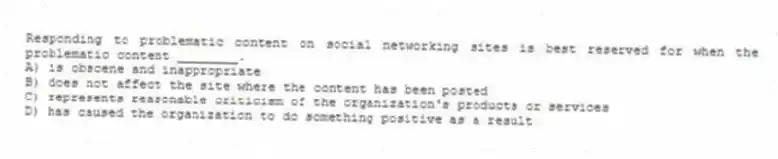 Responding to problematic content on social networking sites is best reserved for when the problematic content ________.
A) is obscene and inappropriate
B) does not affect the site where the content has been posted
C) represents reasonable criticism of the organization's products or services
D) has caused the organization to do something positive as a result