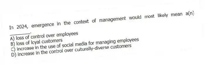 In 2024, emergence in the context of management would most likely mean a(n) ________.
A) loss of control over employees
B) loss of loyal customers
C) increase in the use of social media for managing employees
D) increase in the control over culturally-diverse customers