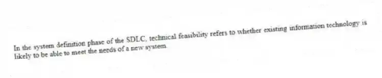 In the system definition phase of the SDLC, technical feasibility refers to whether existing information technology is likely to be able to meet the needs of a new system.