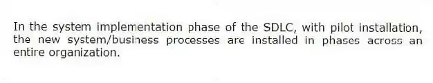 In the system implementation phase of the SDLC, with pilot installation, the new system/business processes are installed in phases across an entire organization.