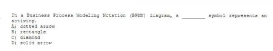 In a Business Process Modeling Notation (BPMN) diagram, a ________ symbol represents an activity.
A) dotted arrow
B) rectangle
C) diamond
D) solid arrow