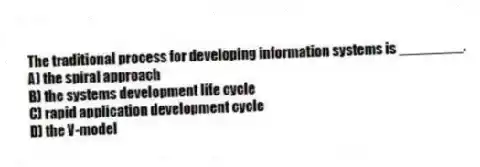 The traditional process for developing information systems is ________.
A) the spiral approach
B) the systems development life cycle
C) rapid application development cycle
D) the V-model