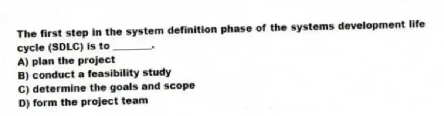 The first step in the system definition phase of the systems development life cycle (SDLC) is to ________.
A) plan the project
B) conduct a feasibility study
C) determine the goals and scope
D) form the project team