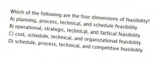Which of the following are the four dimensions of feasibility?
A) planning, process, technical, and schedule feasibility
B) operational, strategic, technical, and tactical feasibility
C) cost, schedule, technical, and organizational feasibility
D) schedule, process, technical, and competitive feasibility
