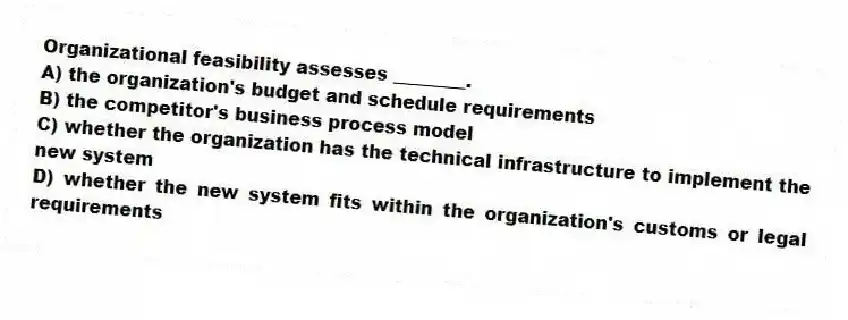 Organizational feasibility assesses ________.
A) the organization's budget and schedule requirements
B) the competitor's business process model
C) whether the organization has the technical infrastructure to implement the new system
D) whether the new system fits within the organization's customs or legal requirements