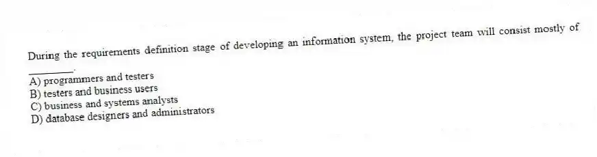 During the requirements definition stage of developing an information system, the project team will consist mostly of ________.
A) programmers and testers
B) testers and business users
C) business and systems analysts
D) database designers and administrators