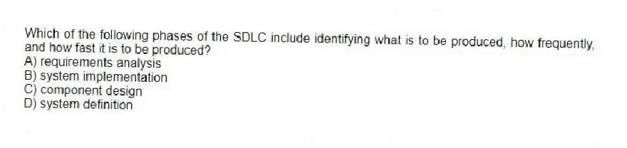 Which of the following phases of the SDLC include identifying what is to be produced, how frequently, and how fast it is to be produced?
A) requirements analysis
B) system implementation
C) component design
D) system definition