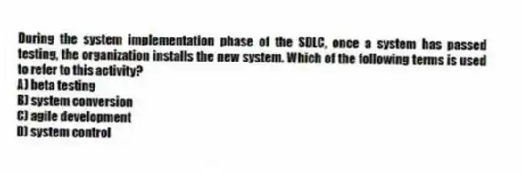 During the system implementation phase of the SDLC, once a system has passed testing, the organization installs the new system. Which of the following terms is used to refer to this activity?
A) beta testing
B) system conversion
C) agile development
D) system control