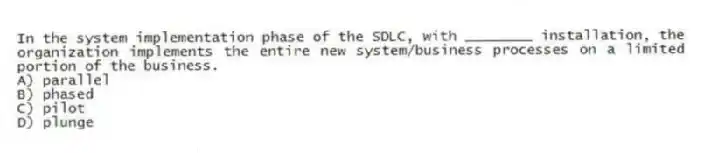 In the system implementation phase of the SDLC, with ________ installation, the organization implements the entire new system/business processes on a limited portion of the business.
A) parallel
B) phased
C) pilot
D) plunge