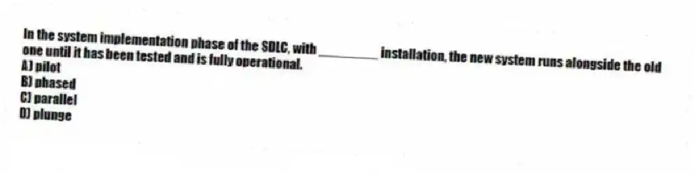 In the system implementation phase of the SDLC, with ________ installation, the new system runs alongside the old one until it has been tested and is fully operational.
A) pilot
B) phased
C) parallel
D) plunge