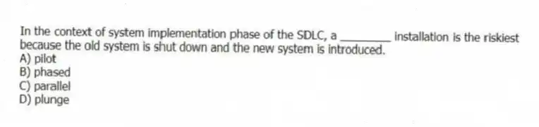 In the context of system implementation phase of the SDLC, a ________ installation is the riskiest because the old system is shut down and the new system is introduced.
A) pilot
B) phased
C) parallel
D) plunge