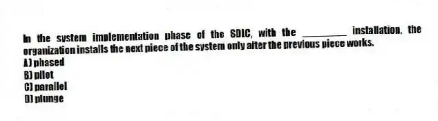 In the system implementation phase of the SDLC, with the ________ installation, the organization installs the next piece of the system only after the previous piece works.
A) phased
B) pilot
C) parallel
D) plunge