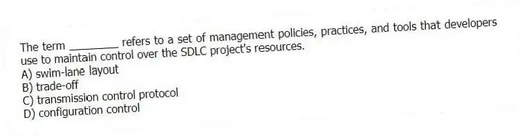 The term ________ refers to a set of management policies, practices, and tools that developers use to maintain control over the SDLC project's resources.
A) swim-lane layout
B) trade-off
C) transmission control protocol
D) configuration control