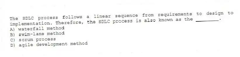 The SDLC process follows a linear sequence from requirements to design to implementation. Therefore, the SDLC process is also known as the ________.
A) waterfall method
B) swim-lane method
C) scrum process
D) agile development method