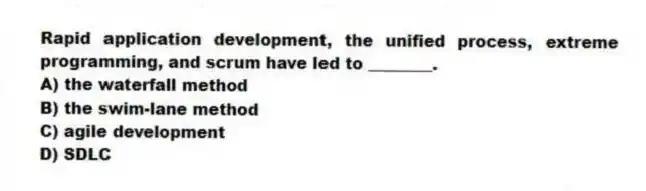 Rapid application development, the unified process, extreme programming, and scrum have led to ________.
A) the waterfall method
B) the swim-lane method
C) agile development
D) SDLC