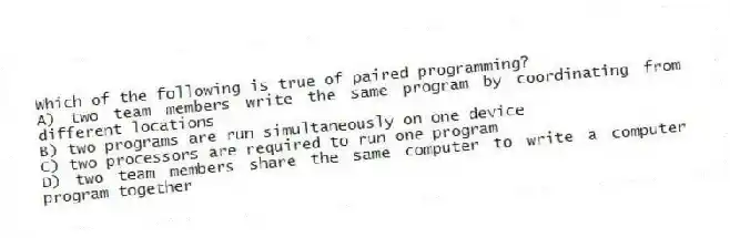 Which of the following is true of paired programming?
A) two team members write the same program by coordinating from different locations
B) two programs are run simultaneously on one device
C) two processors are required to run one program
D) two team members share the same computer to write a computer program together
