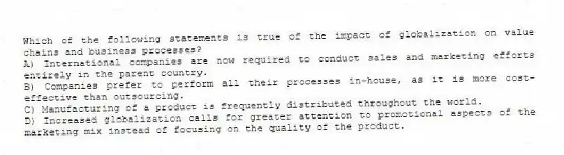 Which of the following statements is true of the impact of globalization on value chains and business processes?
A) International companies are now required to conduct sales and marketing efforts entirely in the parent country.
B) Companies prefer to perform all their processes in-house, as it is more cost-effective than outsourcing.
C) Manufacturing of a product is frequently distributed throughout the world.
D) Increased globalization calls for greater attention to promotional aspects of the marketing mix instead of focusing on the quality of the product.