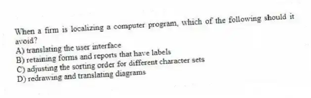 When a firm is localizing a computer program, which of the following should it avoid?
A) translating the user interface
B) retaining forms and reports that have labels
C) adjusting the sorting order for different character sets
D) redrawing and translating diagrams