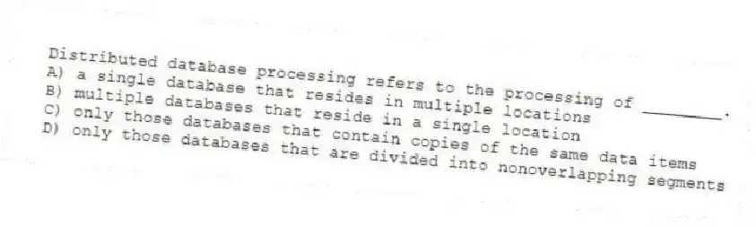 Distributed database processing refers to the processing of ________.
A) a single database that resides in multiple locations
B) multiple databases that reside in a single location
C) only those databases that contain copies of the same data items
D) only those databases that are divided into nonoverlapping segments