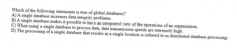 Which of the following statements is true of global databases?
A) A single database increases data integrity problems.
B) A single database makes it possible to have an integrated view of the operations of an organization.
C) When using a single database to process data, data transmission speeds are extremely high.
D) The processing of a single database that resides in a single location is referred to as distributed database processing.