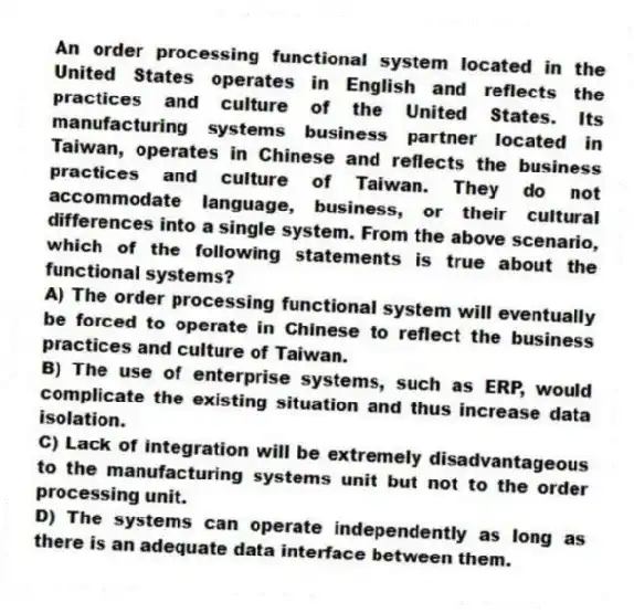 An order processing functional system located in the United States operates in English and reflects the practices and culture of the United States. Its manufacturing systems business partner located in Taiwan, operates in Chinese and reflects the business practices and culture of Taiwan. They do not accommodate language, business, or their cultural differences into a single system. From the above scenario, which of the following statements is true about the functional systems?
A) The order processing functional system will eventually be forced to operate in Chinese to reflect the business practices and culture of Taiwan.
B) The use of enterprise systems, such as ERP, would complicate the existing situation and thus increase data isolation.
C) Lack of integration will be extremely disadvantageous to the manufacturing systems unit but not to the order processing unit.
D) The systems can operate independently as long as there is an adequate data interface between them.