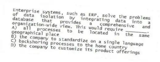 Enterprise systems, such as ERP, solve the problems of data isolation by integrating data into a database that provides a comprehensive and organization-wide view. This would require ________.
A) all processes to be located in the same geographical place
B) the company to standardize on a single language
C) backshoring processes to the home country
D) the company to customize its product offerings
