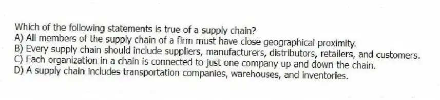 Which of the following statements is true of a supply chain?
A) All members of the supply chain of a firm must have close geographical proximity.
B) Every supply chain should include suppliers, manufacturers, distributors, retailers, and customers.
C) Each organization in a chain is connected to just one company up and down the chain.
D) A supply chain includes transportation companies, warehouses, and inventories.
