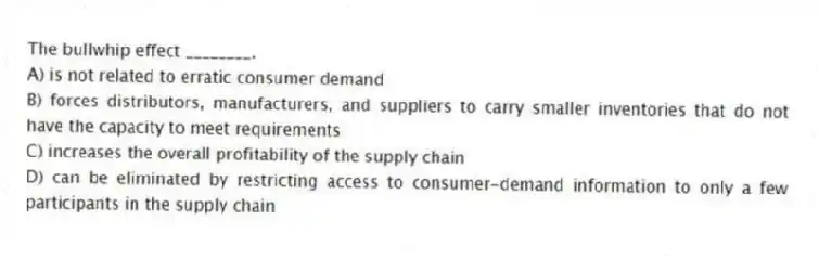 The bullwhip effect ________.
A) is not related to erratic consumer demand
B) forces distributors, manufacturers, and suppliers to carry smaller inventories that do not have the capacity to meet requirements
C) increases the overall profitability of the supply chain
D) can be eliminated by restricting access to consumer-demand information to only a few participants in the supply chain