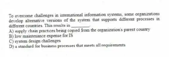 To overcome challenges in international information systems, some organizations develop alternative versions of the system that supports different processes in different countries. This results in ________.
A) supply chain practices being copied from the organization's parent country
B) low maintenance expense for IS
C) system design challenges
D) a standard for business processes that meets all requirements
