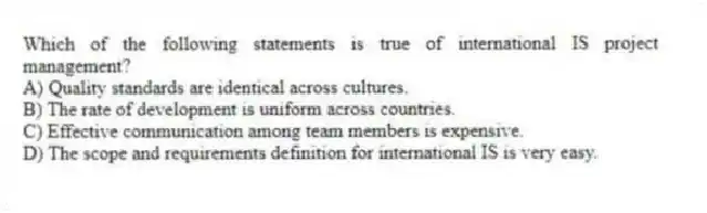 Which of the following statements is true of international IS project management?
A) Quality standards are identical across cultures.
B) The rate of development is uniform across countries.
C) Effective communication among team members is expensive.
D) The scope and requirements definition for international IS is very easy.