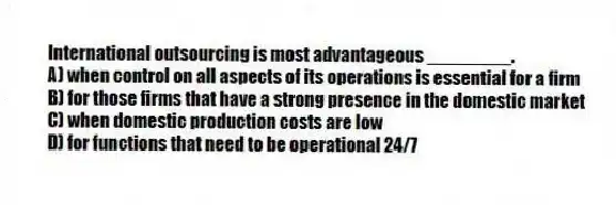 International outsourcing is most advantageous ________.
A) when control on all aspects of its operations is essential for a firm
B) for those firms that have a strong presence in the domestic market
C) when domestic production costs are low
D) for functions that need to be operational 24/7