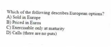 Which of the following describes European options?
A) Sold in Europe
B) Priced in Euros
C) Exercisable only at maturity
D) Calls (there are no puts)