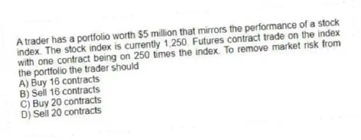 A trader has a portfolio worth $5 million that mirrors the performance of a stock index. The stock index is currently 1,250. Futures contract trade on the index with one contract being on 250 times the index. To remove market risk from the portfolio the trader should
A) Buy 16 contracts
B) Sell 16 contracts
C) Buy 20 contracts
D) Sell 20 contracts