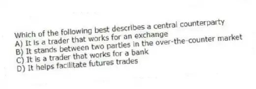 Which of the following best describes a central counterparty
A) It is a trader that works for an exchange
B) It stands between two parties in the over-the-counter market
C) It is a trader that works for a bank
D) It helps facilitate futures trades
