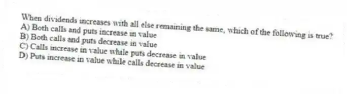 When dividends increases with all else remaining the same, which of the following is true?
A) Both calls and puts increase in value
B) Both calls and puts decrease in value
C) Calls increase in value while puts decrease in value
D) Puts increase in value while calls decrease in value