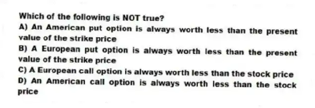 Which of the following is NOT true?
A) An American put option is always worth less than the present value of the strike price
B) A European put option is always worth less than the present value of the strike price
C) A European call option is always worth less than the stock price
D) An American call option is always worth less than the stock price